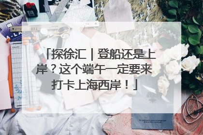 探徐汇｜登船还是上岸？这个端午一定要来打卡上海西岸！