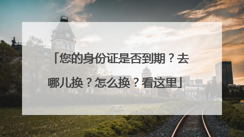 您的身份证是否到期？去哪儿换？怎么换？看这里