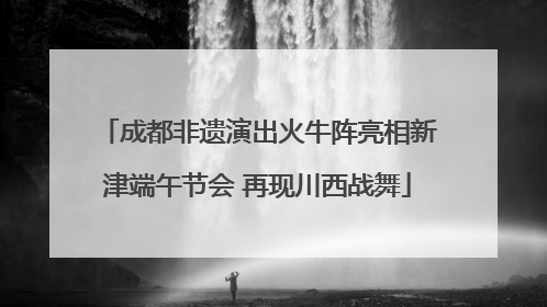 成都非遗演出火牛阵亮相新津端午节会 再现川西战舞