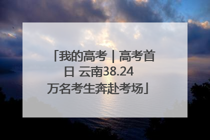 我的高考｜高考首日 云南38.24万名考生奔赴考场