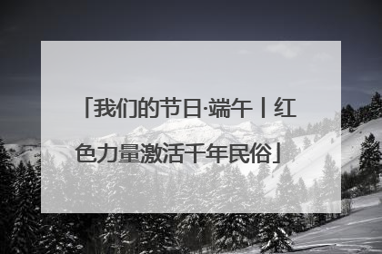 我们的节日·端午丨红色力量激活千年民俗