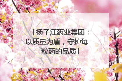 扬子江药业集团：以质量为盾，守护每一粒药的品质