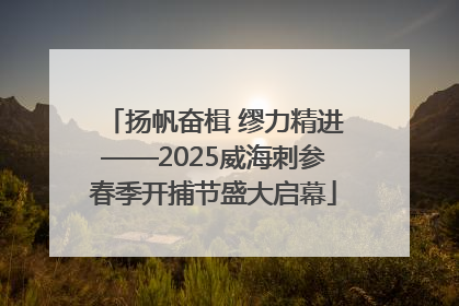 扬帆奋楫 缪力精进——2025威海刺参春季开捕节盛大启幕