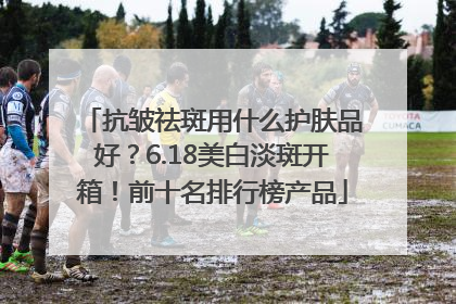 抗皱祛斑用什么护肤品好？6.18美白淡斑开箱！前十名排行榜产品