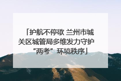 护航不停歇 兰州市城关区城管局多维发力守护“两考”环境秩序