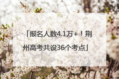 报名人数4.1万+！荆州高考共设36个考点