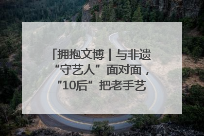 拥抱文博｜与非遗“守艺人”面对面，“10后”把老手艺玩出“潮”花样