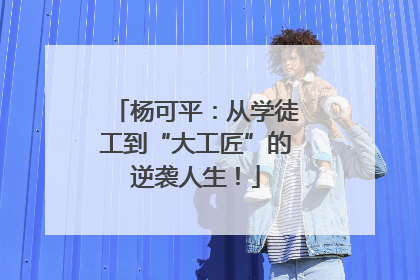杨可平：从学徒工到“大工匠”的逆袭人生！