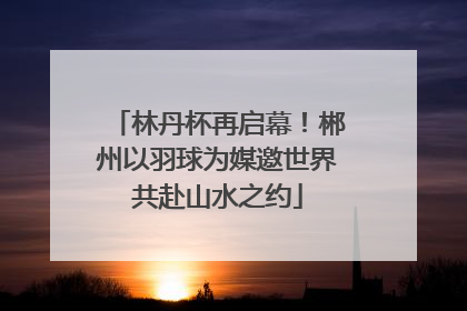 林丹杯再启幕！郴州以羽球为媒邀世界共赴山水之约