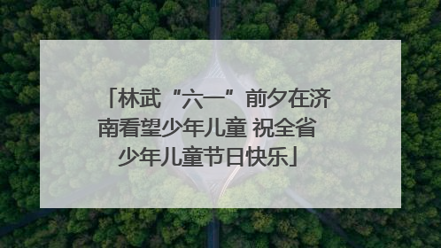 林武“六一”前夕在济南看望少年儿童 祝全省少年儿童节日快乐
