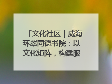 文化社区｜威海环翠同德书院：以文化矩阵，构建服务群众新场景