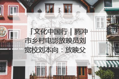 文化中国行｜腾冲市乡村电影放映员刘宽校刘本向：放映父子兵 接力光影梦