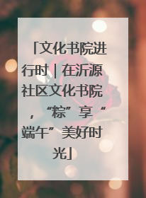 文化书院进行时｜在沂源社区文化书院，“粽”享“端午”美好时光