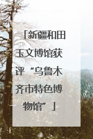新疆和田玉文博馆获评“乌鲁木齐市特色博物馆”