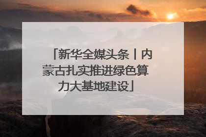 新华全媒头条丨内蒙古扎实推进绿色算力大基地建设