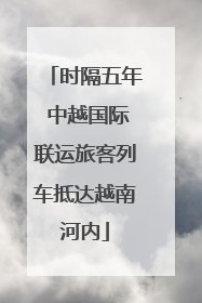 时隔五年 中越国际联运旅客列车抵达越南河内