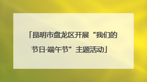 昆明市盘龙区开展“我们的节日·端午节”主题活动