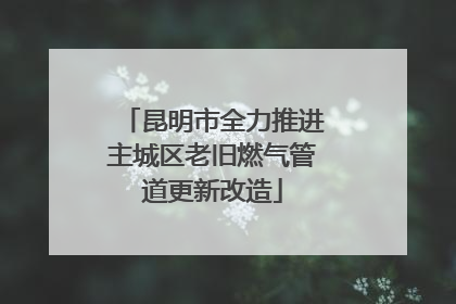 昆明市全力推进主城区老旧燃气管道更新改造