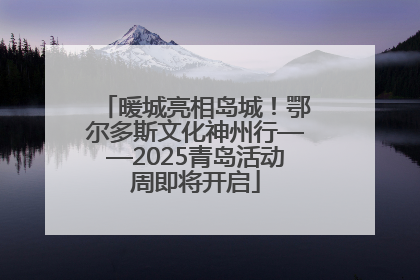 暖城亮相岛城！鄂尔多斯文化神州行——2025青岛活动周即将开启