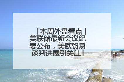 本周外盘看点丨美联储最新会议纪要公布，美欧贸易谈判进展引关注