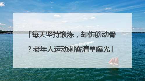 每天坚持锻炼，却伤筋动骨？老年人运动刺客清单曝光