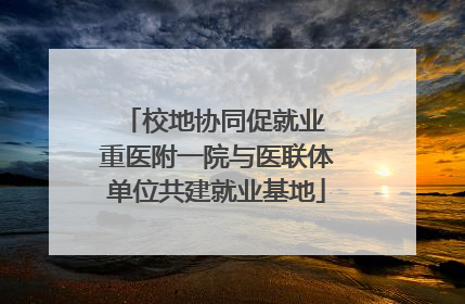 校地协同促就业 重医附一院与医联体单位共建就业基地