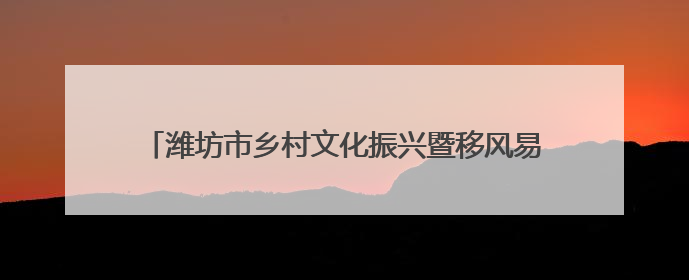 潍坊市乡村文化振兴暨移风易俗工作推进会议在诸城召开