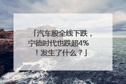 汽车股全线下跌，宁德时代也跌超4%！发生了什么？