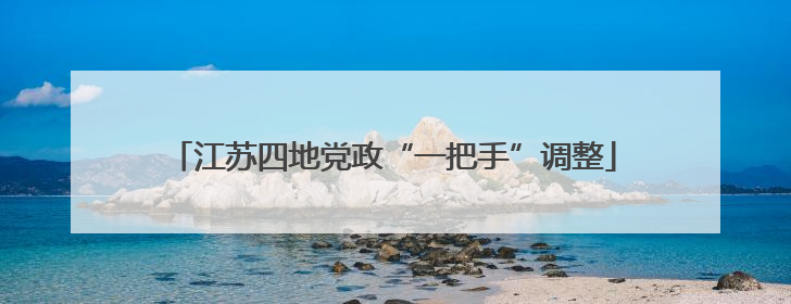 江苏四地党政“一把手”调整