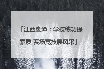 江西鹰潭：学技练功提素质 赛场竞技展风采