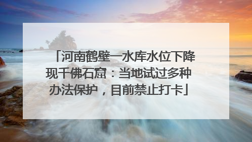 河南鹤壁一水库水位下降现千佛石窟：当地试过多种办法保护，目前禁止打卡