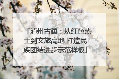 泸州古蔺：从红色热土到文旅高地 打造民族团结进步示范样板