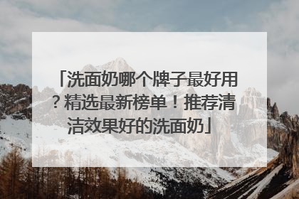 洗面奶哪个牌子最好用？精选最新榜单！推荐清洁效果好的洗面奶
