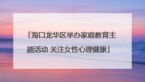 海口龙华区举办家庭教育主题活动 关注女性心理健康