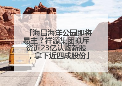 海昌海洋公园即将易主？祥源集团拟斥资近23亿认购新股，拿下近四成股份
