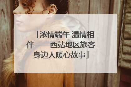 浓情端午 温情相伴——西站地区旅客身边人暖心故事