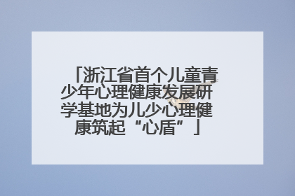 浙江省首个儿童青少年心理健康发展研学基地为儿少心理健康筑起“心盾”