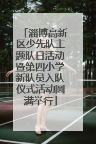 淄博高新区少先队主题队日活动暨第四小学新队员入队仪式活动圆满举行