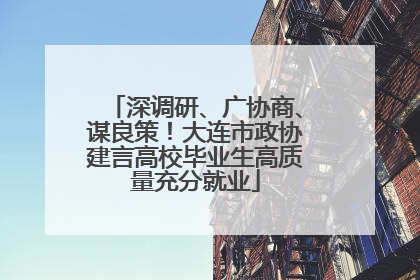 深调研、广协商、谋良策！大连市政协建言高校毕业生高质量充分就业