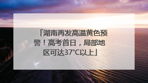 湖南再发高温黄色预警！高考首日，局部地区可达37℃以上