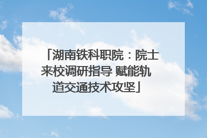 湖南铁科职院：院士来校调研指导 赋能轨道交通技术攻坚