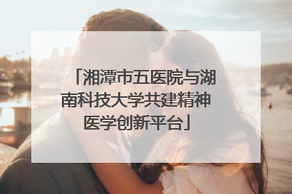 湘潭市五医院与湖南科技大学共建精神医学创新平台