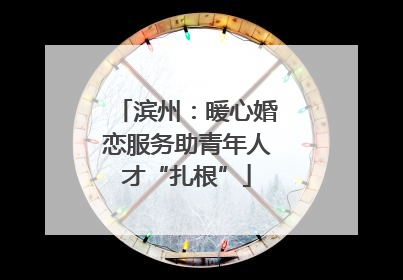 滨州：暖心婚恋服务助青年人才“扎根”