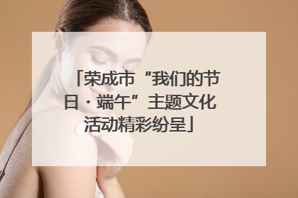 荣成市“我们的节日・端午”主题文化活动精彩纷呈