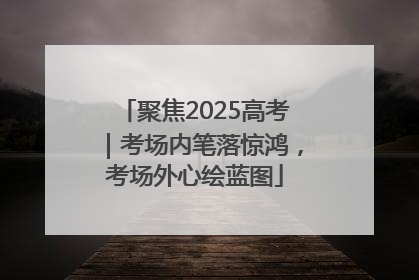 聚焦2025高考｜考场内笔落惊鸿，考场外心绘蓝图