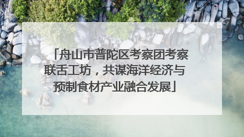 舟山市普陀区考察团考察联舌工坊，共谋海洋经济与预制食材产业融合发展