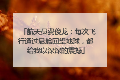 航天员费俊龙：每次飞行通过悬舱回望地球，都给我以深深的震撼