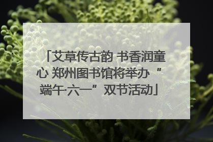艾草传古韵 书香润童心 郑州图书馆将举办“端午·六一”双节活动