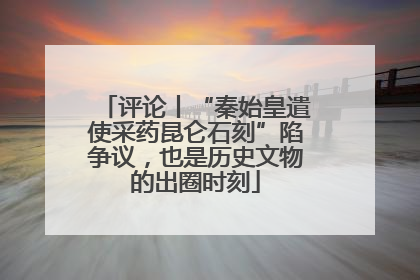 评论丨“秦始皇遣使采药昆仑石刻”陷争议，也是历史文物的出圈时刻