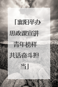襄阳举办思政课宣讲 青年榜样共话奋斗担当